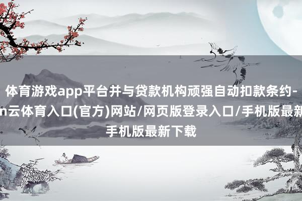 体育游戏app平台并与贷款机构顽强自动扣款条约-开yun云体育入口(官方)网站/网页版登录入口/手机版最新下载
