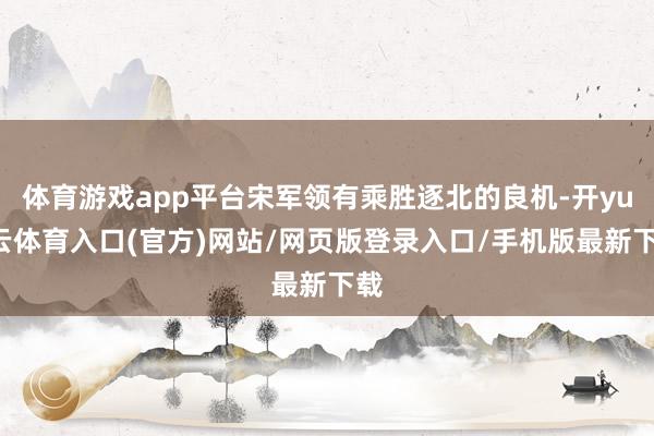 体育游戏app平台宋军领有乘胜逐北的良机-开yun云体育入口(官方)网站/网页版登录入口/手机版最新下载