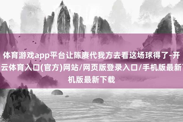 体育游戏app平台让陈赓代我方去看这场球得了-开yun云体育入口(官方)网站/网页版登录入口/手机版最新下载