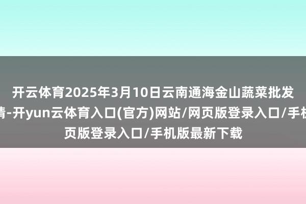开云体育2025年3月10日云南通海金山蔬菜批发阛阓价钱行情-开yun云体育入口(官方)网站/网页版登录入口/手机版最新下载