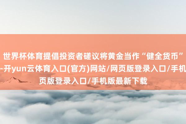 世界杯体育提倡投资者磋议将黄金当作“健全货币”的替代遴荐-开yun云体育入口(官方)网站/网页版登录入口/手机版最新下载