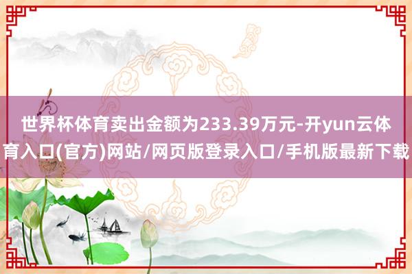 世界杯体育卖出金额为233.39万元-开yun云体育入口(官方)网站/网页版登录入口/手机版最新下载