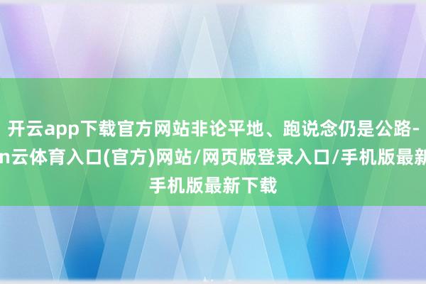 开云app下载官方网站非论平地、跑说念仍是公路-开yun云体育入口(官方)网站/网页版登录入口/手机版最新下载