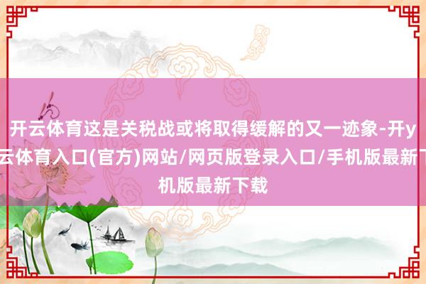 开云体育这是关税战或将取得缓解的又一迹象-开yun云体育入口(官方)网站/网页版登录入口/手机版最新下载
