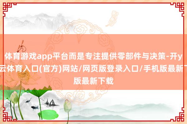 体育游戏app平台而是专注提供零部件与决策-开yun云体育入口(官方)网站/网页版登录入口/手机版最新下载