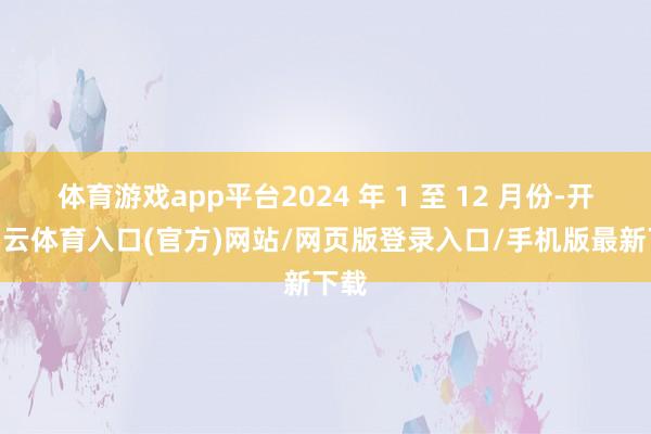 体育游戏app平台2024 年 1 至 12 月份-开yun云体育入口(官方)网站/网页版登录入口/手机版最新下载
