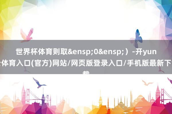 世界杯体育则取&ensp;0&ensp;）-开yun云体育入口(官方)网站/网页版登录入口/手机版最新下载