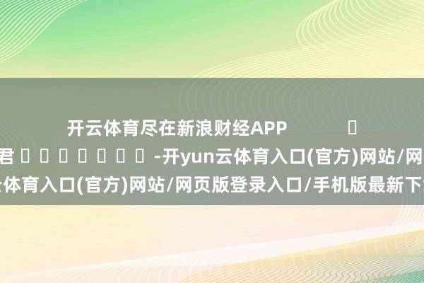 开云体育尽在新浪财经APP            						包袱剪辑：卢昱君 							-开yun云体育入口(官方)网站/网页版登录入口/手机版最新下载