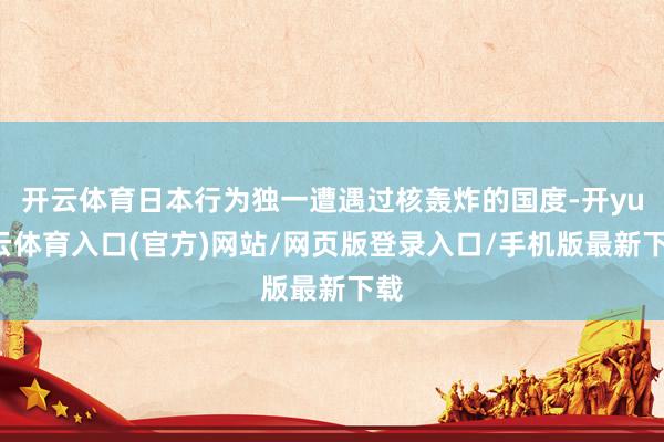 开云体育日本行为独一遭遇过核轰炸的国度-开yun云体育入口(官方)网站/网页版登录入口/手机版最新下载