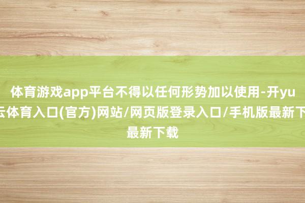 体育游戏app平台不得以任何形势加以使用-开yun云体育入口(官方)网站/网页版登录入口/手机版最新下载