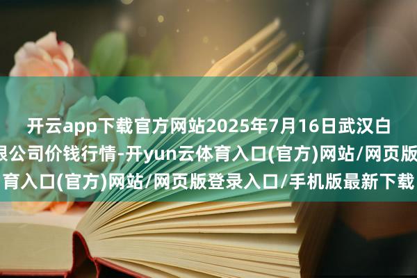 开云app下载官方网站2025年7月16日武汉白沙洲农副居品大市集有限公司价钱行情-开yun云体育入口(官方)网站/网页版登录入口/手机版最新下载