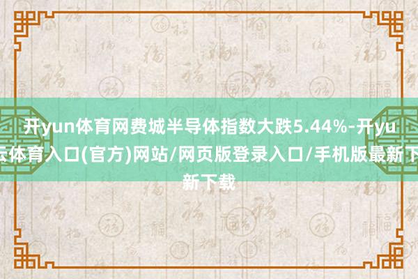 开yun体育网费城半导体指数大跌5.44%-开yun云体育入口(官方)网站/网页版登录入口/手机版最新下载