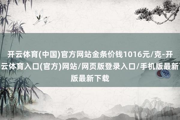 开云体育(中国)官方网站金条价钱1016元/克-开yun云体育入口(官方)网站/网页版登录入口/手机版最新下载