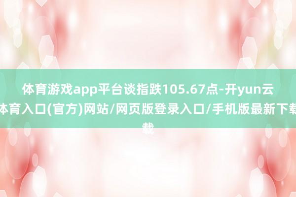 体育游戏app平台谈指跌105.67点-开yun云体育入口(官方)网站/网页版登录入口/手机版最新下载