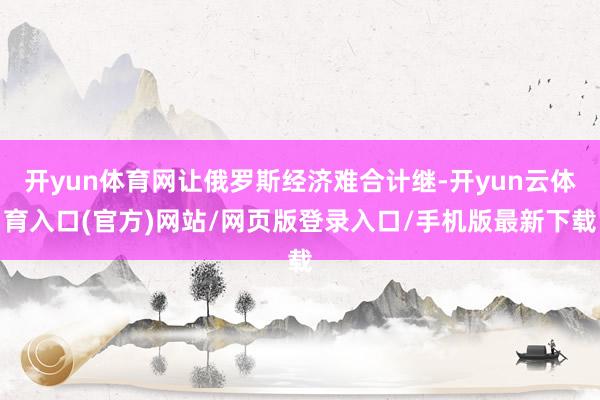 开yun体育网让俄罗斯经济难合计继-开yun云体育入口(官方)网站/网页版登录入口/手机版最新下载