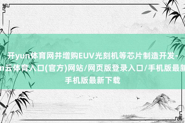 开yun体育网并增购EUV光刻机等芯片制造开发-开yun云体育入口(官方)网站/网页版登录入口/手机版最新下载