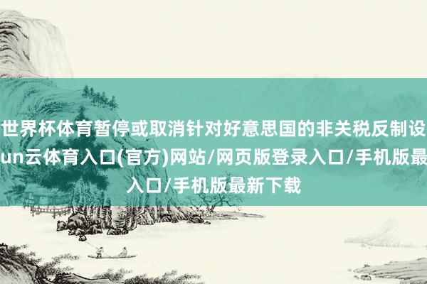 世界杯体育暂停或取消针对好意思国的非关税反制设施-开yun云体育入口(官方)网站/网页版登录入口/手机版最新下载