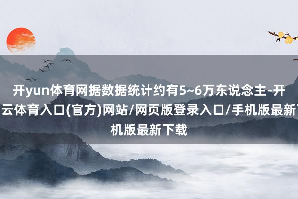 开yun体育网据数据统计约有5~6万东说念主-开yun云体育入口(官方)网站/网页版登录入口/手机版最新下载