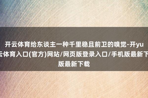开云体育给东谈主一种千里稳且前卫的嗅觉-开yun云体育入口(官方)网站/网页版登录入口/手机版最新下载