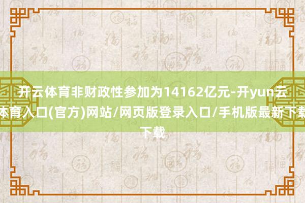 开云体育非财政性参加为14162亿元-开yun云体育入口(官方)网站/网页版登录入口/手机版最新下载