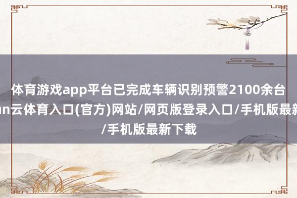 体育游戏app平台已完成车辆识别预警2100余台-开yun云体育入口(官方)网站/网页版登录入口/手机版最新下载