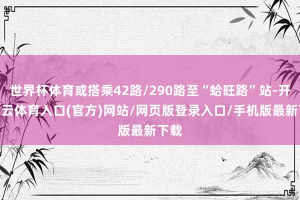 世界杯体育或搭乘42路/290路至“蛤旺路”站-开yun云体育入口(官方)网站/网页版登录入口/手机版最新下载