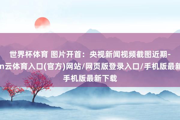 世界杯体育 图片开首：央视新闻视频截图　　近期-开yun云体育入口(官方)网站/网页版登录入口/手机版最新下载