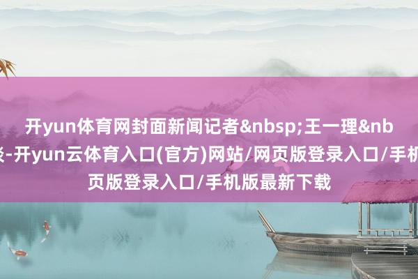 开yun体育网封面新闻记者&nbsp;王一理&nbsp;照相报谈-开yun云体育入口(官方)网站/网页版登录入口/手机版最新下载