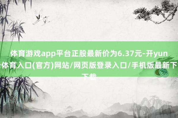 体育游戏app平台正股最新价为6.37元-开yun云体育入口(官方)网站/网页版登录入口/手机版最新下载