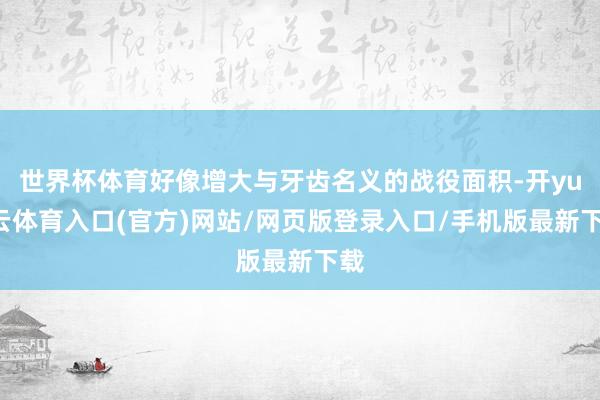 世界杯体育好像增大与牙齿名义的战役面积-开yun云体育入口(官方)网站/网页版登录入口/手机版最新下载