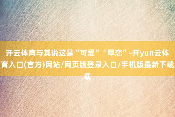开云体育与其说这是“可爱”“早恋”-开yun云体育入口(官方)网站/网页版登录入口/手机版最新下载