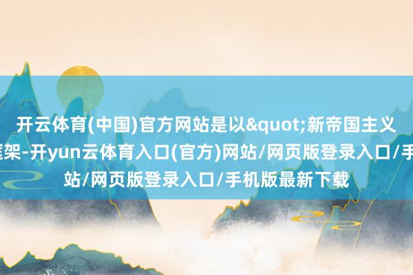 开云体育(中国)官方网站是以"新帝国主义"这个框架-开yun云体育入口(官方)网站/网页版登录入口/手机版最新下载
