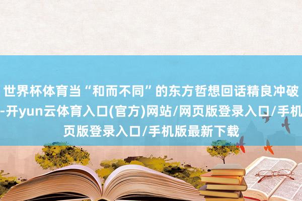 世界杯体育当“和而不同”的东方哲想回话精良冲破的履行挑战-开yun云体育入口(官方)网站/网页版登录入口/手机版最新下载