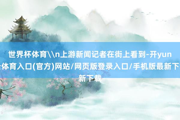 世界杯体育\n上游新闻记者在街上看到-开yun云体育入口(官方)网站/网页版登录入口/手机版最新下载