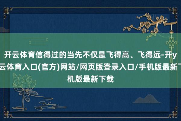 开云体育信得过的当先不仅是飞得高、飞得远-开yun云体育入口(官方)网站/网页版登录入口/手机版最新下载