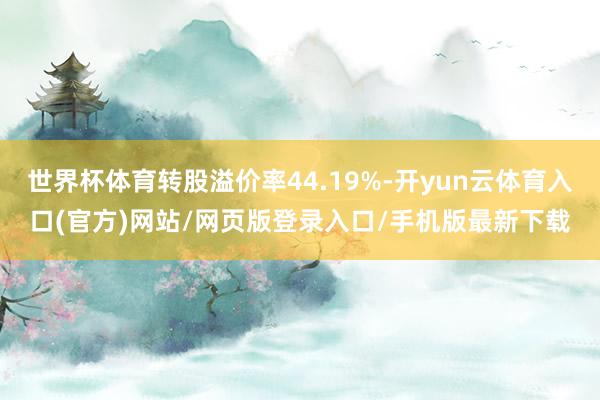 世界杯体育转股溢价率44.19%-开yun云体育入口(官方)网站/网页版登录入口/手机版最新下载