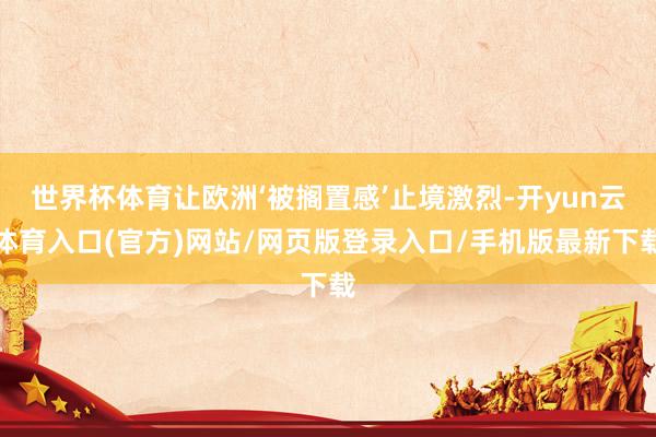 世界杯体育让欧洲‘被搁置感’止境激烈-开yun云体育入口(官方)网站/网页版登录入口/手机版最新下载
