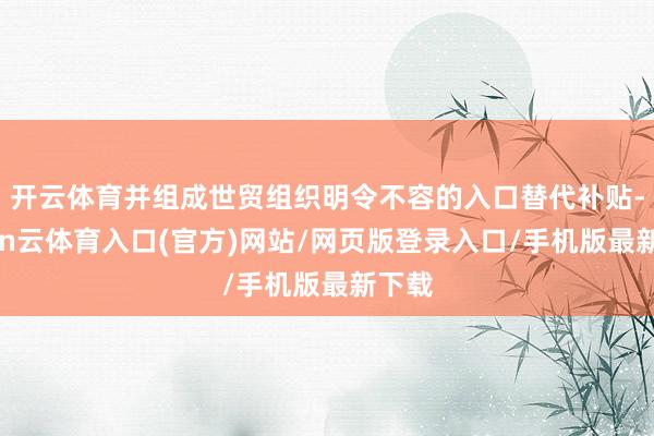 开云体育并组成世贸组织明令不容的入口替代补贴-开yun云体育入口(官方)网站/网页版登录入口/手机版最新下载