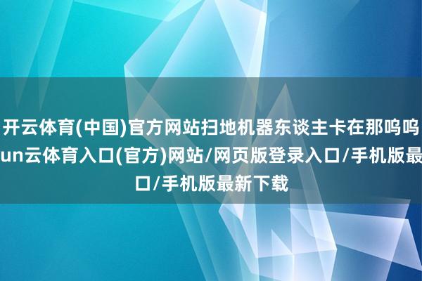开云体育(中国)官方网站扫地机器东谈主卡在那呜呜叫-开yun云体育入口(官方)网站/网页版登录入口/手机版最新下载
