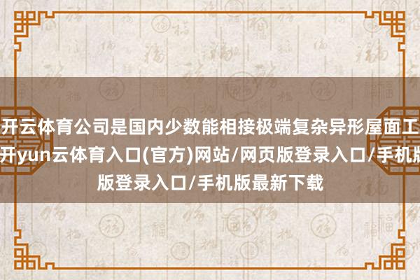 开云体育公司是国内少数能相接极端复杂异形屋面工程的企业-开yun云体育入口(官方)网站/网页版登录入口/手机版最新下载