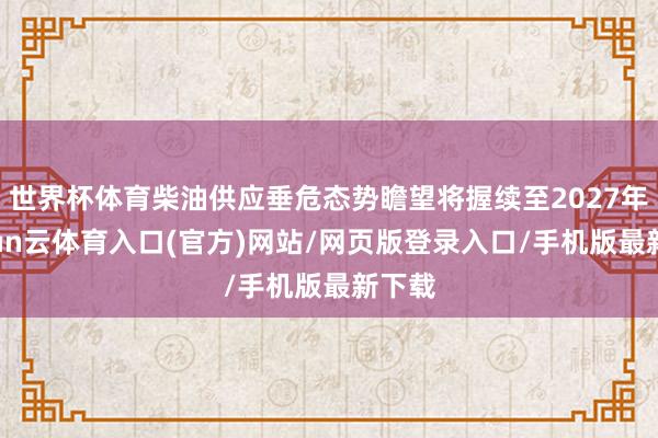 世界杯体育柴油供应垂危态势瞻望将握续至2027年-开yun云体育入口(官方)网站/网页版登录入口/手机版最新下载