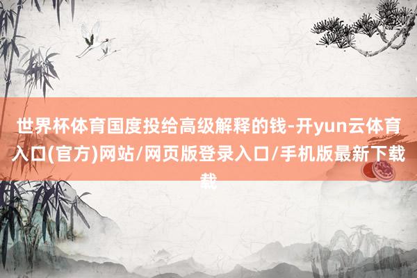 世界杯体育国度投给高级解释的钱-开yun云体育入口(官方)网站/网页版登录入口/手机版最新下载