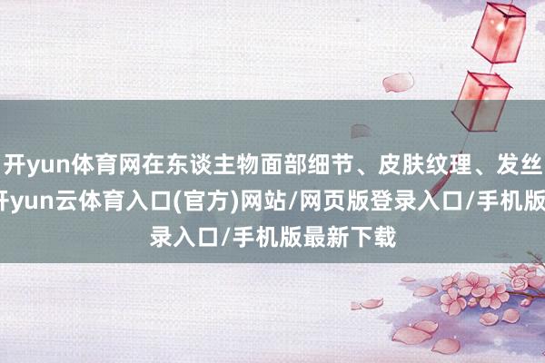 开yun体育网在东谈主物面部细节、皮肤纹理、发丝描画上-开yun云体育入口(官方)网站/网页版登录入口/手机版最新下载