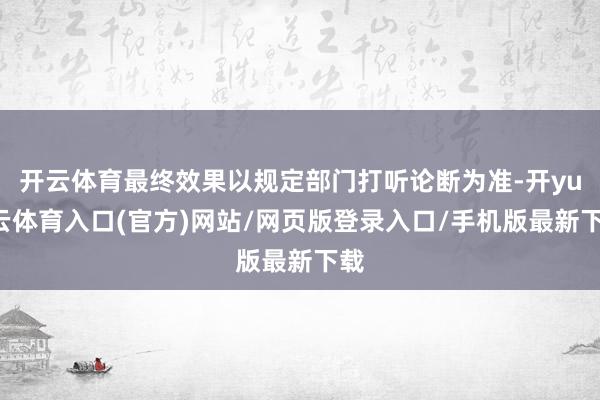 开云体育最终效果以规定部门打听论断为准-开yun云体育入口(官方)网站/网页版登录入口/手机版最新下载