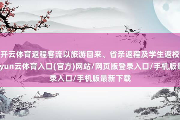 开云体育返程客流以旅游回来、省亲返程及学生返校为主-开yun云体育入口(官方)网站/网页版登录入口/手机版最新下载