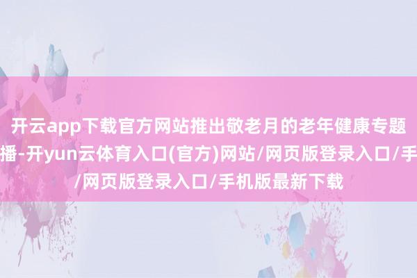开云app下载官方网站推出敬老月的老年健康专题健康大讲堂直播-开yun云体育入口(官方)网站/网页版登录入口/手机版最新下载