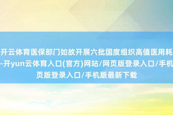 开云体育医保部门如故开展六批国度组织高值医用耗材集采责任-开yun云体育入口(官方)网站/网页版登录入口/手机版最新下载