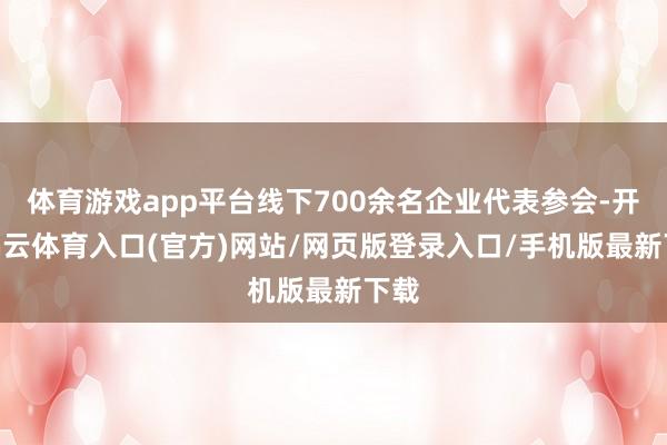体育游戏app平台线下700余名企业代表参会-开yun云体育入口(官方)网站/网页版登录入口/手机版最新下载