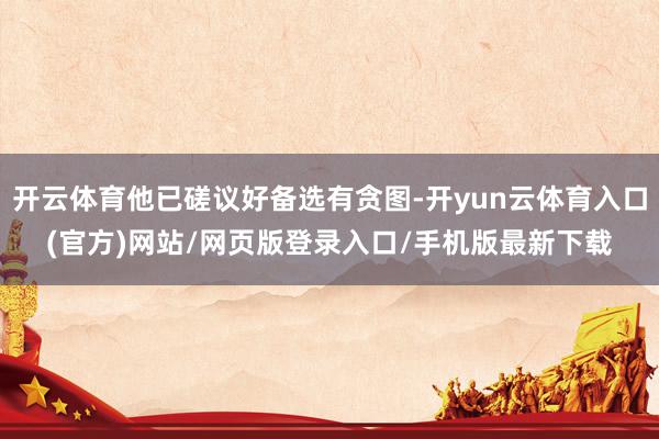开云体育他已磋议好备选有贪图-开yun云体育入口(官方)网站/网页版登录入口/手机版最新下载