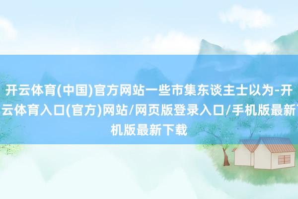 开云体育(中国)官方网站一些市集东谈主士以为-开yun云体育入口(官方)网站/网页版登录入口/手机版最新下载